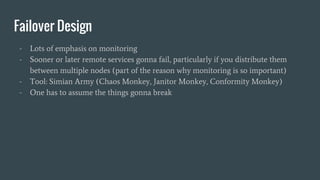 Failover Design
- Lots of emphasis on monitoring
- Sooner or later remote services gonna fail, particularly if you distribute them
between multiple nodes (part of the reason why monitoring is so important)
- Tool: Simian Army (Chaos Monkey, Janitor Monkey, Conformity Monkey)
- One has to assume the things gonna break
 