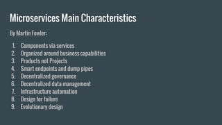 Microservices Main Characteristics
By Martin Fowler:
1. Components via services
2. Organized around business capabilities
3. Products not Projects
4. Smart endpoints and dump pipes
5. Decentralized governance
6. Decentralized data management
7. Infrastructure automation
8. Design for failure
9. Evolutionary design
 