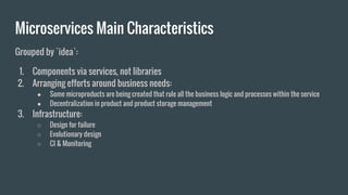 Grouped by `idea`:
1. Components via services, not libraries
2. Arranging efforts around business needs:
● Some microproducts are being created that rule all the business logic and processes within the service
● Decentralization in product and product storage management
3. Infrastructure:
○ Design for failure
○ Evolutionary design
○ CI & Monitoring
Microservices Main Characteristics
 