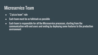 Microservice Team
● “2 pizza team” rule
● Each team must be as fullstack as possible
● Each team is responsible for all the Microservice processes, starting from the
communication with end users and ending by deploying some features to the production
environment
 