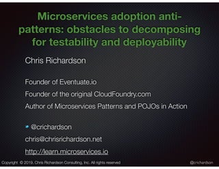 @crichardson
Microservices adoption anti-
patterns: obstacles to decomposing
for testability and deployability
Chris Richardson
Founder of Eventuate.io
Founder of the original CloudFoundry.com
Author of Microservices Patterns and POJOs in Action
@crichardson
chris@chrisrichardson.net
http://learn.microservices.io
Copyright © 2019. Chris Richardson Consulting, Inc. All rights reserved
 