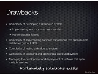 @crichardson
Drawbacks
Complexity of developing a distributed system
Implementing inter-process communication
Handling partial failures
Complexity of implementing business transactions that span multiple
databases (without 2PC)
Complexity of testing a distributed system
Complexity of deploying and operating a distributed system
Managing the development and deployment of features that span
multiple services
Fortunately solutions exists
 