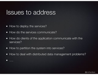@crichardson
Issues to address
How to deploy the services?
How do the services communicate?
How do clients of the application communicate with the
services?
How to partition the system into services?
How to deal with distributed data management problems?
….
 