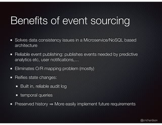 @crichardson
Beneﬁts of event sourcing
Solves data consistency issues in a Microservice/NoSQL based
architecture
Reliable event publishing: publishes events needed by predictive
analytics etc, user notiﬁcations,…
Eliminates O/R mapping problem (mostly)
Reiﬁes state changes:
Built in, reliable audit log
temporal queries
Preserved history More easily implement future requirements
 