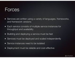 @crichardson
Forces
Services are written using a variety of languages, frameworks,
and framework versions
Each service consists of multiple service instances for
throughput and availability
Building and deploying a service must be fast
Services must be deployed and scaled independently
Service instances need to be isolated
Deployment must be reliable and cost-effective
 