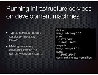 Running infrastructure services
on development machines
Typical services needs a
database, message
broker, …
Making sure every
developer installs the
correctly version = painful
rabbitmq:
image: rabbitmq:3.5.3
ports:
- "5672:5672"
- "15672:15672"
mongodb:
image: mongo:3.0.4
ports:
- "27017:27017"
command: mongod --smallﬁles
 