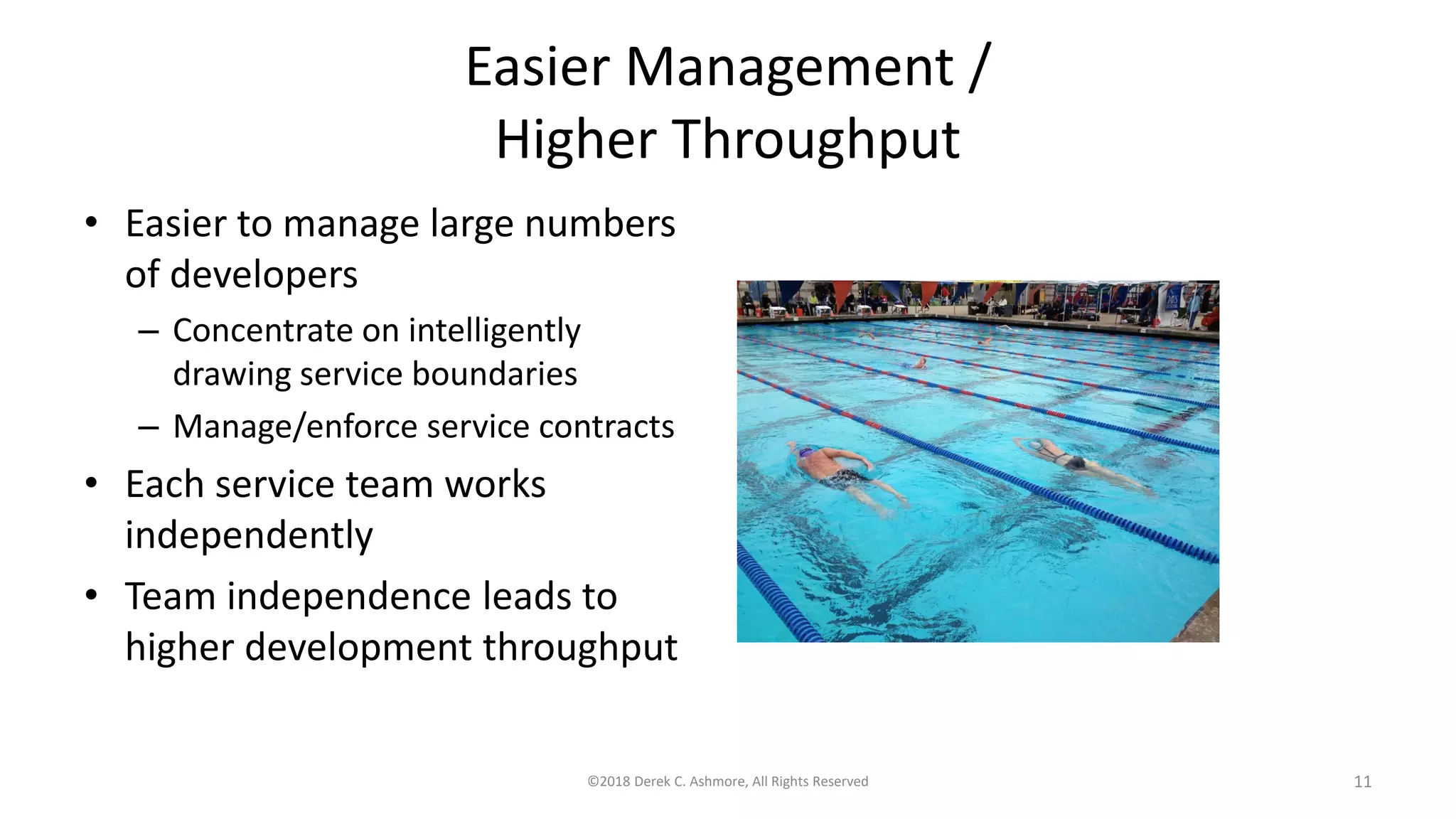 Easier Management /
Higher Throughput
• Easier to manage large numbers
of developers
– Concentrate on intelligently
drawing service boundaries
– Manage/enforce service contracts
• Each service team works
independently
• Team independence leads to
higher development throughput
©2018 Derek C. Ashmore, All Rights Reserved 11
 