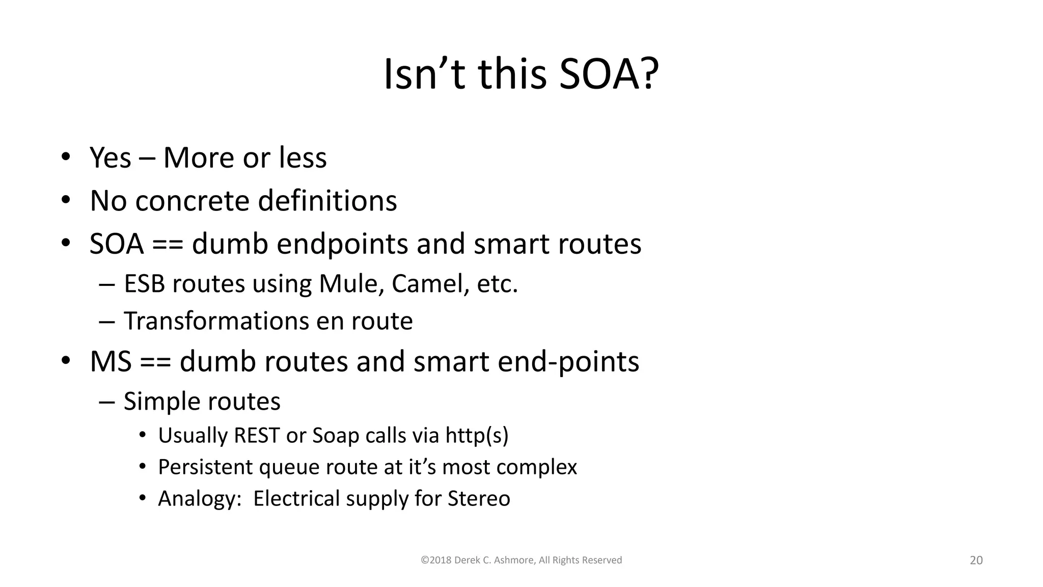Isn’t this SOA?
• Yes – More or less
• No concrete definitions
• SOA == dumb endpoints and smart routes
– ESB routes using Mule, Camel, etc.
– Transformations en route
• MS == dumb routes and smart end-points
– Simple routes
• Usually REST or Soap calls via http(s)
• Persistent queue route at it’s most complex
• Analogy: Electrical supply for Stereo
©2018 Derek C. Ashmore, All Rights Reserved 20
 