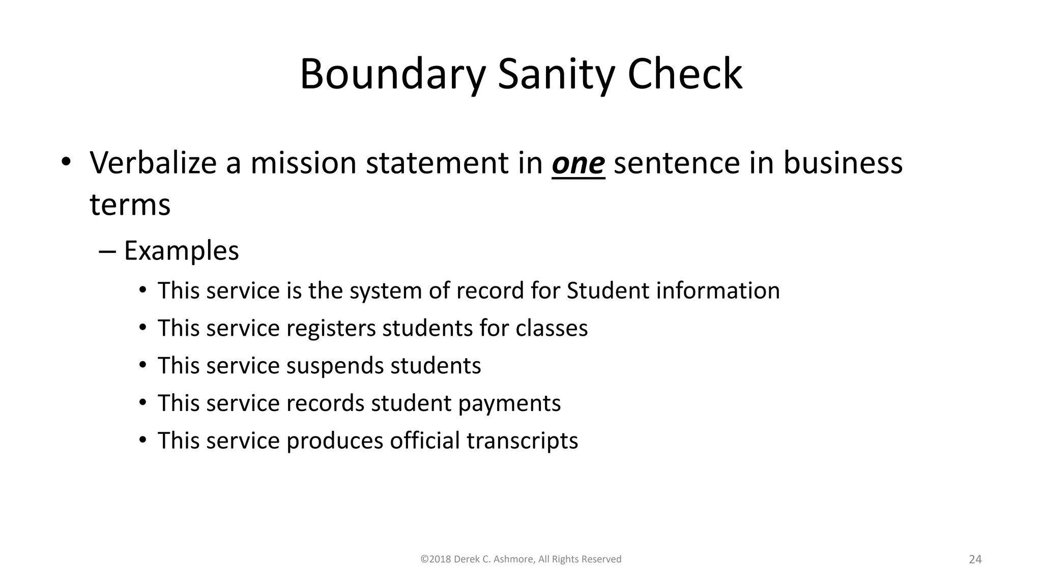 Boundary Sanity Check
• Verbalize a mission statement in one sentence in business
terms
– Examples
• This service is the system of record for Student information
• This service registers students for classes
• This service suspends students
• This service records student payments
• This service produces official transcripts
©2018 Derek C. Ashmore, All Rights Reserved 24
 