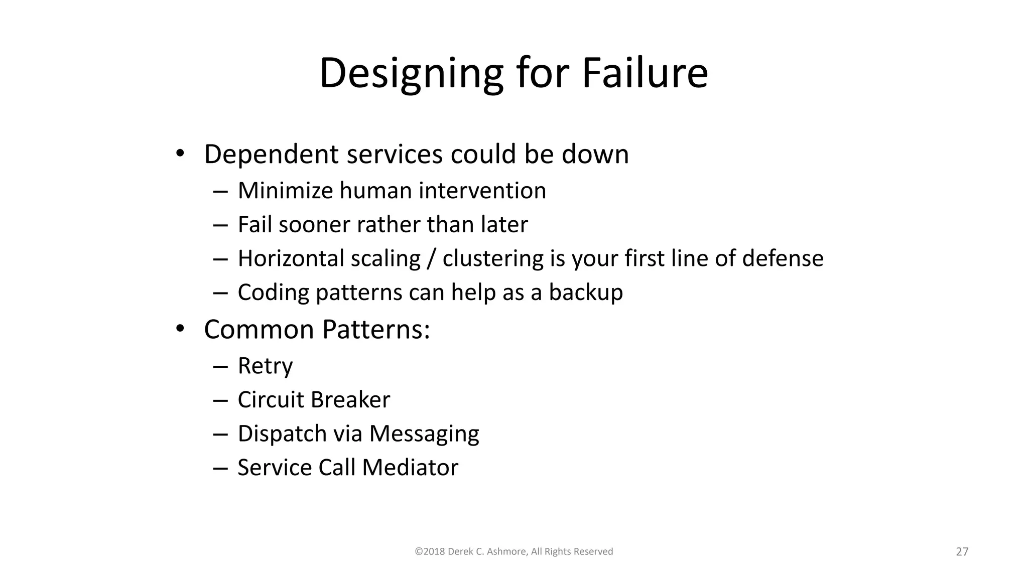 Designing for Failure
• Dependent services could be down
– Minimize human intervention
– Fail sooner rather than later
– Horizontal scaling / clustering is your first line of defense
– Coding patterns can help as a backup
• Common Patterns:
– Retry
– Circuit Breaker
– Dispatch via Messaging
– Service Call Mediator
©2018 Derek C. Ashmore, All Rights Reserved 27
 