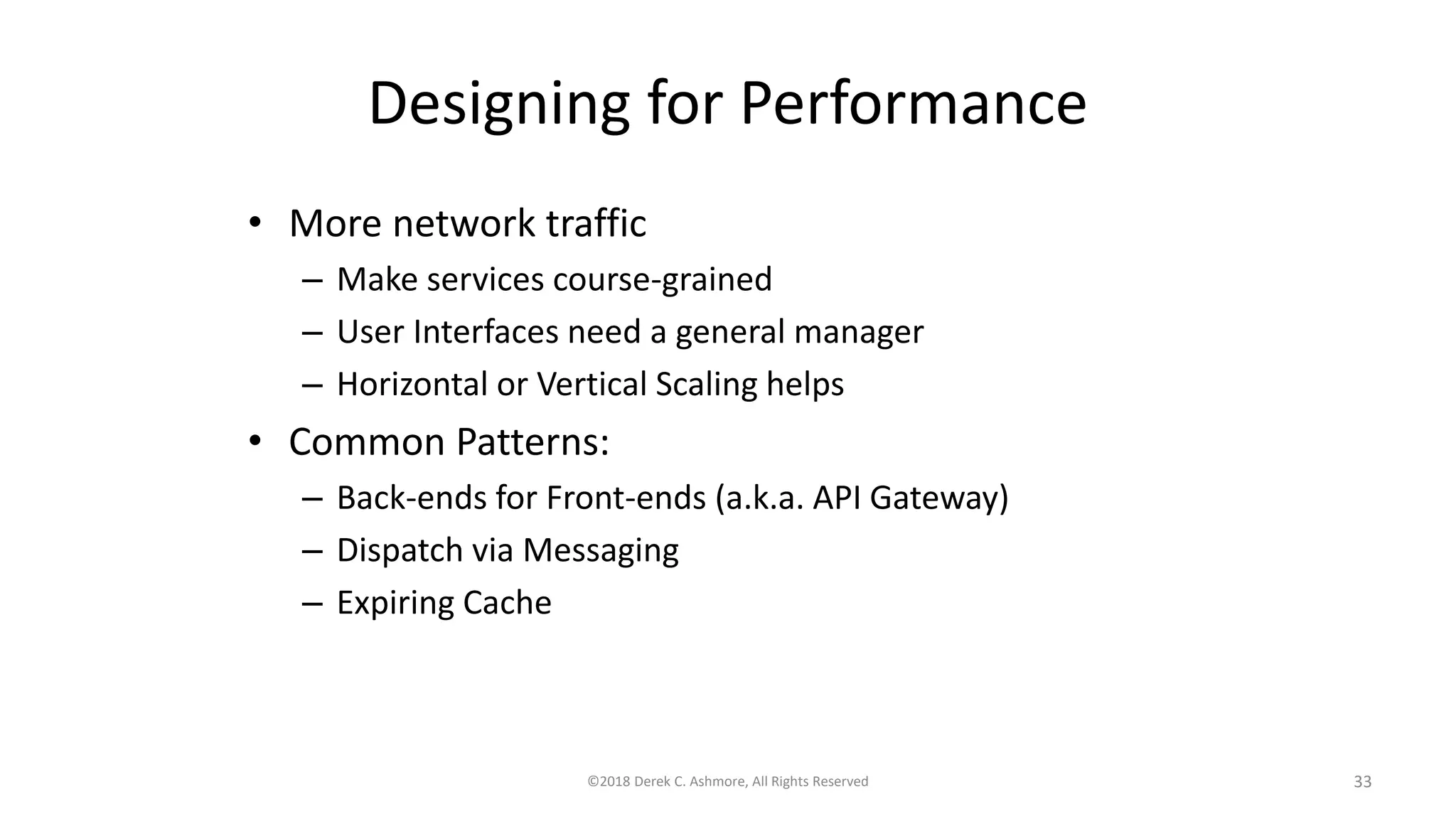 Designing for Performance
• More network traffic
– Make services course-grained
– User Interfaces need a general manager
– Horizontal or Vertical Scaling helps
• Common Patterns:
– Back-ends for Front-ends (a.k.a. API Gateway)
– Dispatch via Messaging
– Expiring Cache
©2018 Derek C. Ashmore, All Rights Reserved 33
 