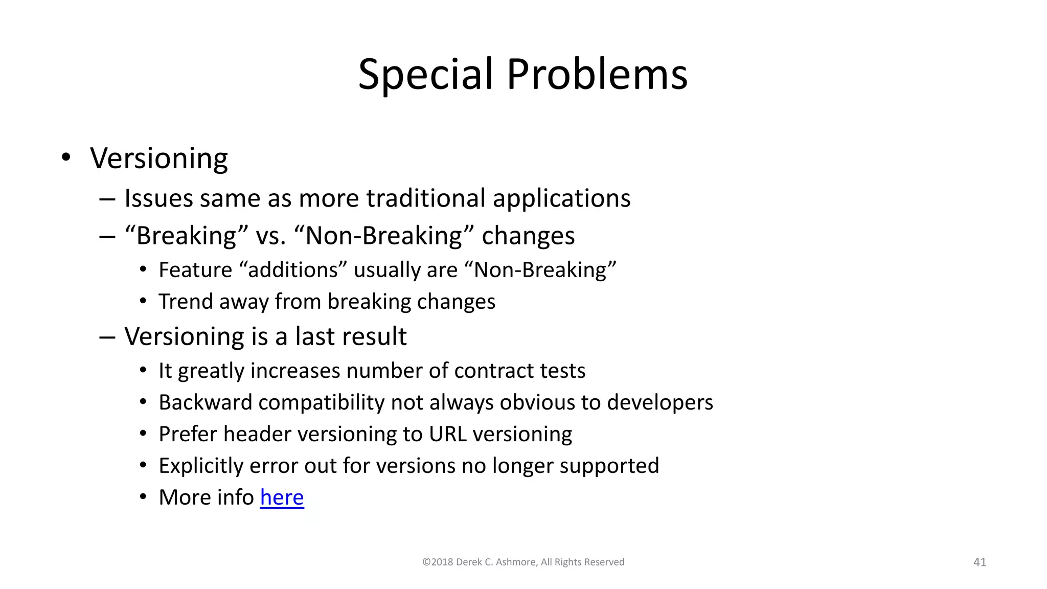 Special Problems
• Versioning
– Issues same as more traditional applications
– “Breaking” vs. “Non-Breaking” changes
• Feature “additions” usually are “Non-Breaking”
• Trend away from breaking changes
– Versioning is a last result
• It greatly increases number of contract tests
• Backward compatibility not always obvious to developers
• Prefer header versioning to URL versioning
• Explicitly error out for versions no longer supported
• More info here
©2018 Derek C. Ashmore, All Rights Reserved 41
 