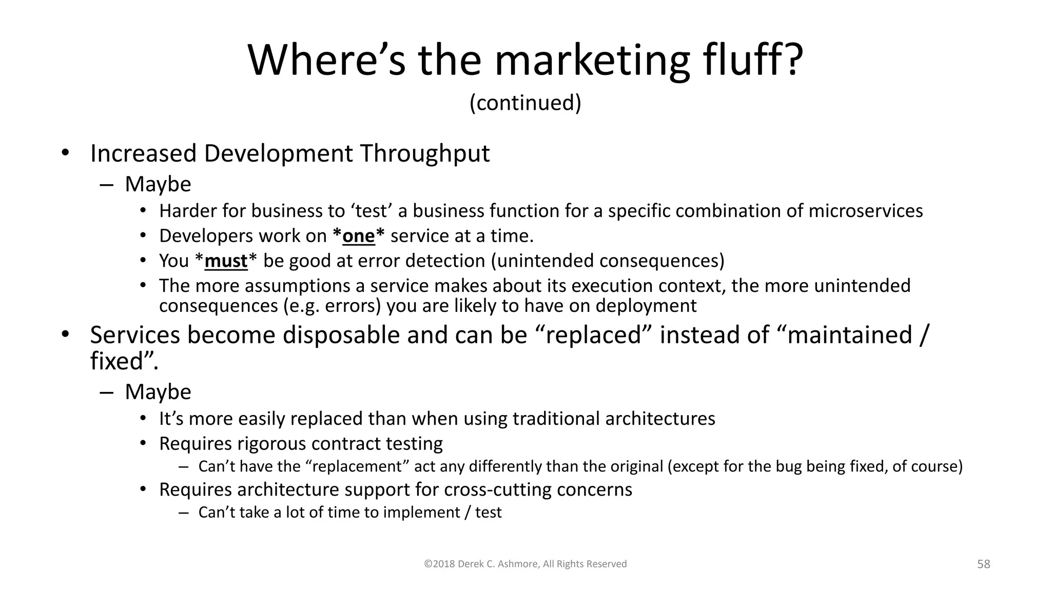 Where’s the marketing fluff?
(continued)
• Increased Development Throughput
– Maybe
• Harder for business to ‘test’ a business function for a specific combination of microservices
• Developers work on *one* service at a time.
• You *must* be good at error detection (unintended consequences)
• The more assumptions a service makes about its execution context, the more unintended
consequences (e.g. errors) you are likely to have on deployment
• Services become disposable and can be “replaced” instead of “maintained /
fixed”.
– Maybe
• It’s more easily replaced than when using traditional architectures
• Requires rigorous contract testing
– Can’t have the “replacement” act any differently than the original (except for the bug being fixed, of course)
• Requires architecture support for cross-cutting concerns
– Can’t take a lot of time to implement / test
©2018 Derek C. Ashmore, All Rights Reserved 58
 