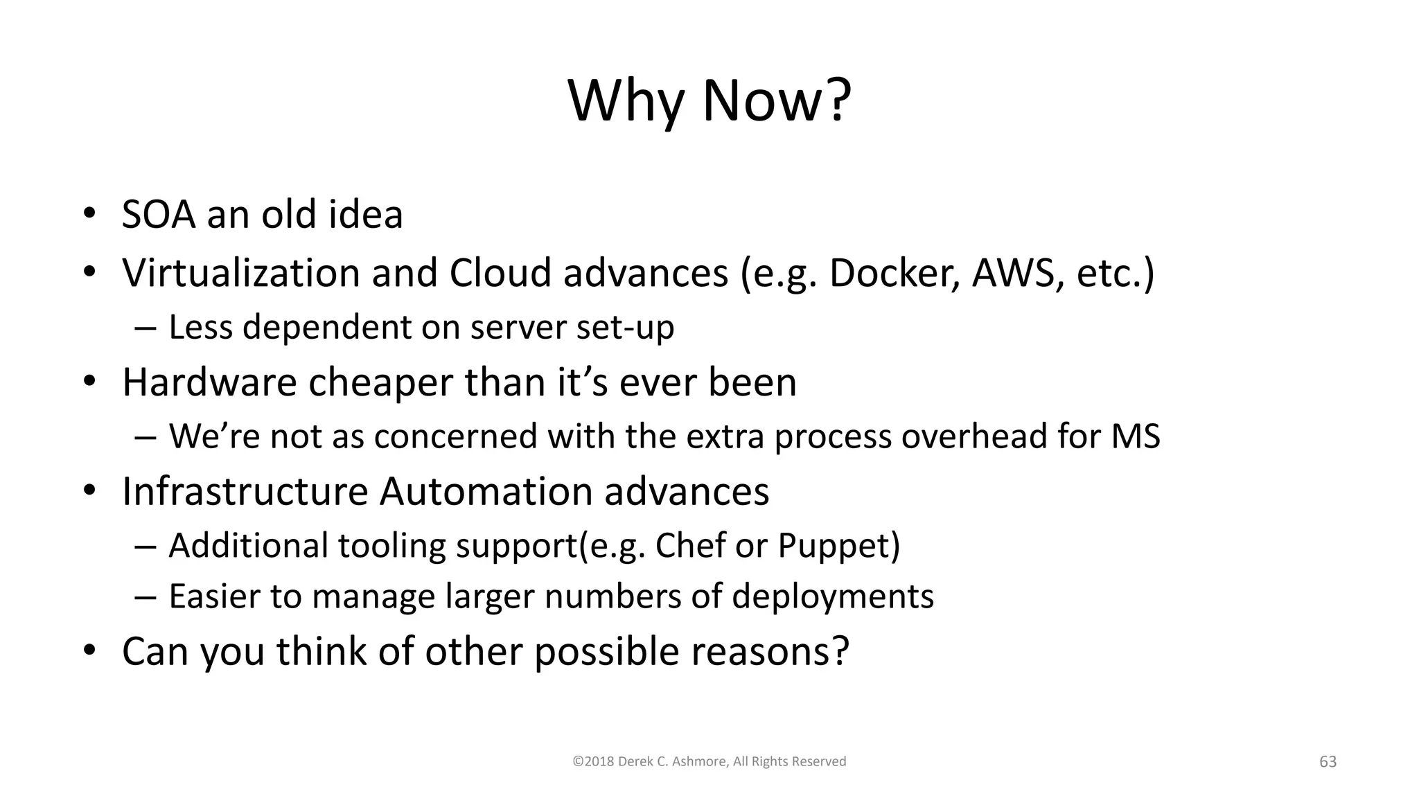 Why Now?
• SOA an old idea
• Virtualization and Cloud advances (e.g. Docker, AWS, etc.)
– Less dependent on server set-up
• Hardware cheaper than it’s ever been
– We’re not as concerned with the extra process overhead for MS
• Infrastructure Automation advances
– Additional tooling support(e.g. Chef or Puppet)
– Easier to manage larger numbers of deployments
• Can you think of other possible reasons?
©2018 Derek C. Ashmore, All Rights Reserved 63
 