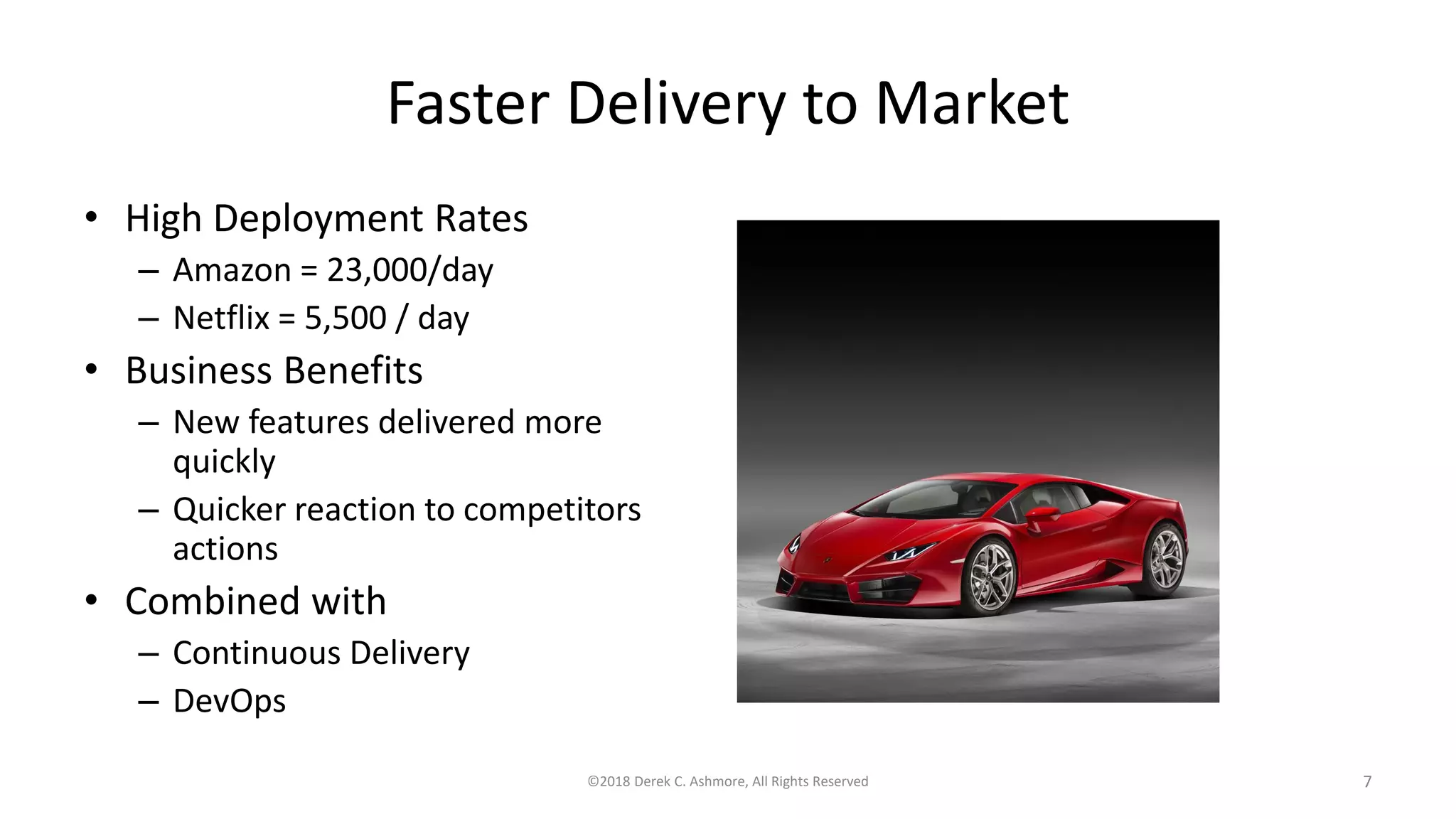 Faster Delivery to Market
• High Deployment Rates
– Amazon = 23,000/day
– Netflix = 5,500 / day
• Business Benefits
– New features delivered more
quickly
– Quicker reaction to competitors
actions
• Combined with
– Continuous Delivery
– DevOps
©2018 Derek C. Ashmore, All Rights Reserved 7
 