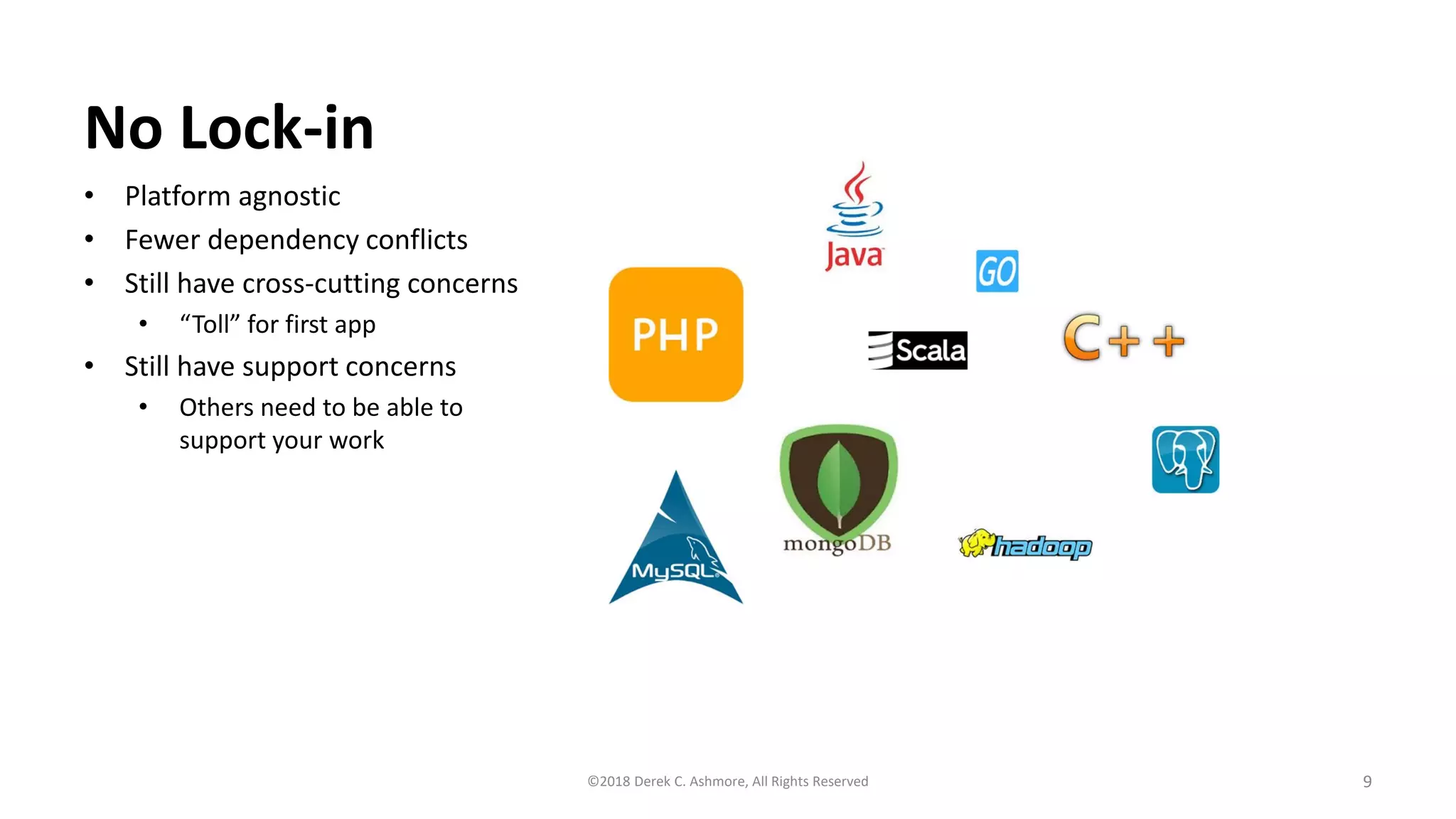 No Lock-in
• Platform agnostic
• Fewer dependency conflicts
• Still have cross-cutting concerns
• “Toll” for first app
• Still have support concerns
• Others need to be able to
support your work
9©2018 Derek C. Ashmore, All Rights Reserved
 