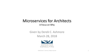 Microservices for Architects
A Focus on Why
Given by Derek C. Ashmore
March 28, 2018
©2018 Derek C. Ashmore, All Rights Reserved 1
 