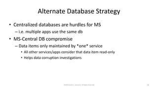 Alternate Database Strategy
• Centralized databases are hurdles for MS
– i.e. multiple apps use the same db
• MS-Central DB compromise
– Data items only maintained by *one* service
• All other services/apps consider that data item read-only
• Helps data corruption investigations
©2018 Derek C. Ashmore, All Rights Reserved 18
 