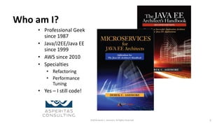 Who am I?
• Professional Geek
since 1987
• Java/J2EE/Java EE
since 1999
• AWS since 2010
• Specialties
• Refactoring
• Performance
Tuning
• Yes – I still code!
©2018 Derek C. Ashmore, All Rights Reserved 2
 