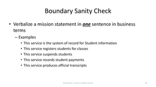 Boundary Sanity Check
• Verbalize a mission statement in one sentence in business
terms
– Examples
• This service is the system of record for Student information
• This service registers students for classes
• This service suspends students
• This service records student payments
• This service produces official transcripts
©2018 Derek C. Ashmore, All Rights Reserved 24
 