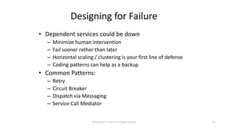 Designing for Failure
• Dependent services could be down
– Minimize human intervention
– Fail sooner rather than later
– Horizontal scaling / clustering is your first line of defense
– Coding patterns can help as a backup
• Common Patterns:
– Retry
– Circuit Breaker
– Dispatch via Messaging
– Service Call Mediator
©2018 Derek C. Ashmore, All Rights Reserved 27
 