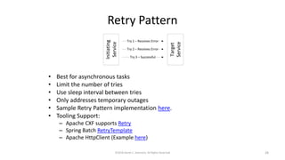 Retry Pattern
©2018 Derek C. Ashmore, All Rights Reserved 28
• Best for asynchronous tasks
• Limit the number of tries
• Use sleep interval between tries
• Only addresses temporary outages
• Sample Retry Pattern implementation here.
• Tooling Support:
– Apache CXF supports Retry
– Spring Batch RetryTemplate
– Apache HttpClient (Example here)
 