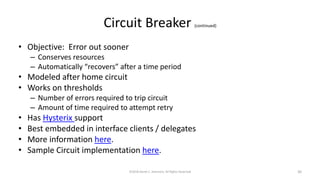 Circuit Breaker (continued)
• Objective: Error out sooner
– Conserves resources
– Automatically “recovers” after a time period
• Modeled after home circuit
• Works on thresholds
– Number of errors required to trip circuit
– Amount of time required to attempt retry
• Has Hysterix support
• Best embedded in interface clients / delegates
• More information here.
• Sample Circuit implementation here.
©2018 Derek C. Ashmore, All Rights Reserved 30
 