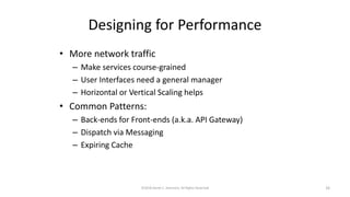Designing for Performance
• More network traffic
– Make services course-grained
– User Interfaces need a general manager
– Horizontal or Vertical Scaling helps
• Common Patterns:
– Back-ends for Front-ends (a.k.a. API Gateway)
– Dispatch via Messaging
– Expiring Cache
©2018 Derek C. Ashmore, All Rights Reserved 33
 