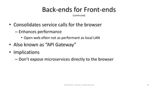 Back-ends for Front-ends
(continued)
• Consolidates service calls for the browser
– Enhances performance
• Open web often not as performant as local LAN
• Also known as “API Gateway”
• Implications
– Don’t expose microservices directly to the browser
©2018 Derek C. Ashmore, All Rights Reserved 35
 