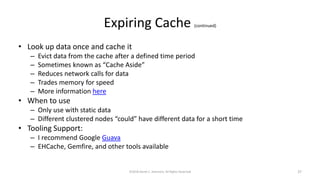 Expiring Cache (continued)
• Look up data once and cache it
– Evict data from the cache after a defined time period
– Sometimes known as “Cache Aside”
– Reduces network calls for data
– Trades memory for speed
– More information here
• When to use
– Only use with static data
– Different clustered nodes “could” have different data for a short time
• Tooling Support:
– I recommend Google Guava
– EHCache, Gemfire, and other tools available
©2018 Derek C. Ashmore, All Rights Reserved 37
 