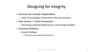 Designing for Integrity
• Services are context independent
– Have no knowledge of how/when they are executed
• One service == One Transaction
– Two-phase commits/rollbacks are a much larger problem
• Common Patterns:
– Custom Rollback
• Write your own reversing transaction
©2018 Derek C. Ashmore, All Rights Reserved 38
 