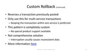 Custom Rollback (continued)
• Reverses a transaction previously posted
• Only use this for multi-service transactions
– Keeping the transaction within one service is preferred
• This pattern is completely custom
– No special product support available
• Not comprehensive solution
– Interruption usually causes inconsistent data
• More information here
©2018 Derek C. Ashmore, All Rights Reserved 40
 