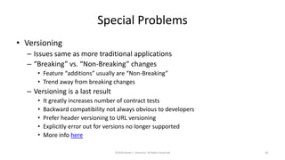 Special Problems
• Versioning
– Issues same as more traditional applications
– “Breaking” vs. “Non-Breaking” changes
• Feature “additions” usually are “Non-Breaking”
• Trend away from breaking changes
– Versioning is a last result
• It greatly increases number of contract tests
• Backward compatibility not always obvious to developers
• Prefer header versioning to URL versioning
• Explicitly error out for versions no longer supported
• More info here
©2018 Derek C. Ashmore, All Rights Reserved 41
 