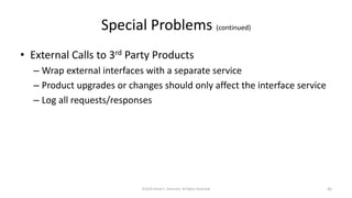Special Problems (continued)
• External Calls to 3rd Party Products
– Wrap external interfaces with a separate service
– Product upgrades or changes should only affect the interface service
– Log all requests/responses
©2018 Derek C. Ashmore, All Rights Reserved 42
 