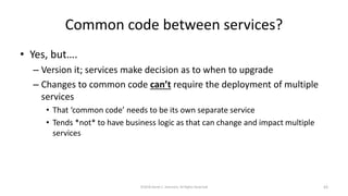 Common code between services?
• Yes, but….
– Version it; services make decision as to when to upgrade
– Changes to common code can’t require the deployment of multiple
services
• That ‘common code’ needs to be its own separate service
• Tends *not* to have business logic as that can change and impact multiple
services
©2018 Derek C. Ashmore, All Rights Reserved 43
 