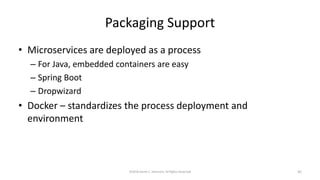 Packaging Support
• Microservices are deployed as a process
– For Java, embedded containers are easy
– Spring Boot
– Dropwizard
• Docker – standardizes the process deployment and
environment
©2018 Derek C. Ashmore, All Rights Reserved 45
 
