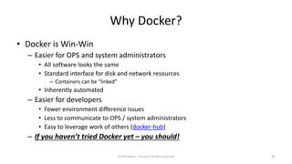 Why Docker?
• Docker is Win-Win
– Easier for OPS and system administrators
• All software looks the same
• Standard interface for disk and network resources
– Containers can be “linked”
• Inherently automated
– Easier for developers
• Fewer environment difference issues
• Less to communicate to OPS / system administrators
• Easy to leverage work of others (docker-hub)
– If you haven’t tried Docker yet – you should!
©2018 Derek C. Ashmore, All Rights Reserved 47
 
