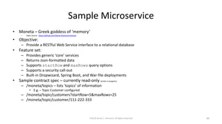 Sample Microservice
• Moneta – Greek goddess of ‘memory’
– Open source: https://github.com/Derek-Ashmore/moneta
• Objective:
– Provide a RESTful Web Service interface to a relational database
• Feature set:
– Provides generic ‘core’ services
– Returns Json-formatted data
– Supports startRow and maxRows query options
– Supports a security call-out
– Built-in Dropwizard, Spring Boot, and War-file deployments
• Sample contract spec – currently read-only (writes in progress)
– /moneta/topics – lists ‘topics’ of information
• E.g. – Topic Customer configured
– /moneta/topic/customers?startRow=5&maxRows=25
– /moneta/topic/customer/111-222-333
©2018 Derek C. Ashmore, All Rights Reserved 48
 