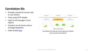 Correlation IDs
• Provides context for service calls
or user actions
• Track using HTTP Header
• Log it on all messages / error
reports
• Include it on all service calls or
message dispatches
• Code sample here
51©2018 Derek C. Ashmore, All Rights Reserved
 
