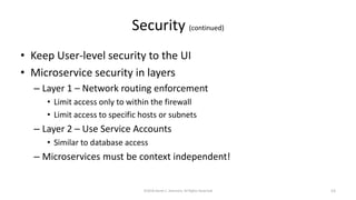 Security (continued)
• Keep User-level security to the UI
• Microservice security in layers
– Layer 1 – Network routing enforcement
• Limit access only to within the firewall
• Limit access to specific hosts or subnets
– Layer 2 – Use Service Accounts
• Similar to database access
– Microservices must be context independent!
©2018 Derek C. Ashmore, All Rights Reserved 53
 
