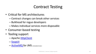 Contract Testing
• Critical for MS architectures
– Contract changes can break other services
– Bulkhead for rogue developers
– Makes individual services more disposable
• Consumer-based testing
• Tooling support
– Apache HttpClient
– SoapUI
– ActiveMQ for JMS (embedded broker)
©2018 Derek C. Ashmore, All Rights Reserved 54
 