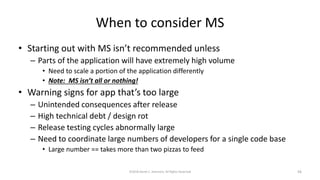 When to consider MS
• Starting out with MS isn’t recommended unless
– Parts of the application will have extremely high volume
• Need to scale a portion of the application differently
• Note: MS isn’t all or nothing!
• Warning signs for app that’s too large
– Unintended consequences after release
– High technical debt / design rot
– Release testing cycles abnormally large
– Need to coordinate large numbers of developers for a single code base
• Large number == takes more than two pizzas to feed
©2018 Derek C. Ashmore, All Rights Reserved 56
 