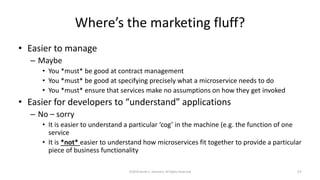 Where’s the marketing fluff?
• Easier to manage
– Maybe
• You *must* be good at contract management
• You *must* be good at specifying precisely what a microservice needs to do
• You *must* ensure that services make no assumptions on how they get invoked
• Easier for developers to “understand” applications
– No – sorry
• It is easier to understand a particular ‘cog’ in the machine (e.g. the function of one
service
• It is *not* easier to understand how microservices fit together to provide a particular
piece of business functionality
©2018 Derek C. Ashmore, All Rights Reserved 57
 