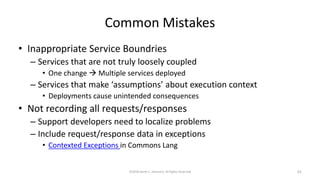 Common Mistakes
• Inappropriate Service Boundries
– Services that are not truly loosely coupled
• One change  Multiple services deployed
– Services that make ‘assumptions’ about execution context
• Deployments cause unintended consequences
• Not recording all requests/responses
– Support developers need to localize problems
– Include request/response data in exceptions
• Contexted Exceptions in Commons Lang
©2018 Derek C. Ashmore, All Rights Reserved 61
 