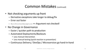 Common Mistakes (continued)
• Not checking arguments up front
– Derivative exceptions take longer to debug/fix
– Error out faster
– NullPointerException == Argument not checked!
• No Change in Governance
– Easier / quicker path to production
– Automated Deployments/Backouts
• Less manual intervention
• Less manual testing (quick reaction vs prevention)
– Continuous Delivery / DevOps / Microservices go hand-in-hand
©2018 Derek C. Ashmore, All Rights Reserved 62
 