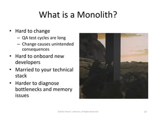 What is a Monolith?
• Hard to change
– QA test cycles are long
– Change causes unintended
consequences
• Hard to onboard new
developers
• Married to your technical
stack
• Harder to diagnose
bottlenecks and memory
issues
©2016 Derek C. Ashmore, All Rights Reserved 13
 