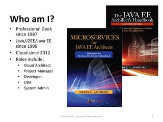 Who am I?
• Professional Geek
since 1987
• Java/J2EE/Java EE
since 1999
• Cloud since 2012
• Roles include:
• Cloud Architect
• Project Manager
• Developer
• DBA
• System Admin
©2016 Derek C. Ashmore, All Rights Reserved 2
 