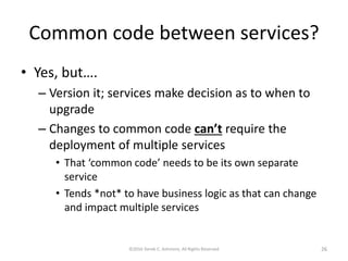 Common code between services?
• Yes, but….
– Version it; services make decision as to when to
upgrade
– Changes to common code can’t require the
deployment of multiple services
• That ‘common code’ needs to be its own separate
service
• Tends *not* to have business logic as that can change
and impact multiple services
©2016 Derek C. Ashmore, All Rights Reserved 26
 