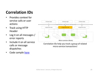 Correlation IDs
• Provides context for
service calls or user
actions
• Track using HTTP
Header
• Log it on all messages /
error reports
• Include it on all service
calls or message
dispatches
• Code sample here
29©2016 Derek C. Ashmore, All Rights Reserved
 