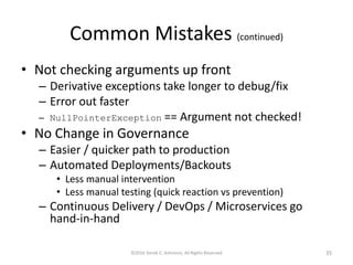 Common Mistakes (continued)
• Not checking arguments up front
– Derivative exceptions take longer to debug/fix
– Error out faster
– NullPointerException == Argument not checked!
• No Change in Governance
– Easier / quicker path to production
– Automated Deployments/Backouts
• Less manual intervention
• Less manual testing (quick reaction vs prevention)
– Continuous Delivery / DevOps / Microservices go
hand-in-hand
©2016 Derek C. Ashmore, All Rights Reserved 35
 